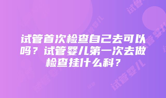 试管首次检查自己去可以吗？试管婴儿第一次去做检查挂什么科？