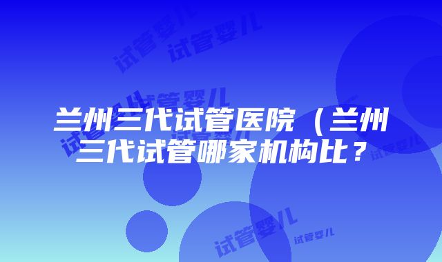 兰州三代试管医院（兰州三代试管哪家机构比？