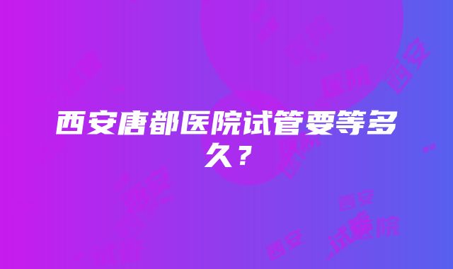 西安唐都医院试管要等多久？