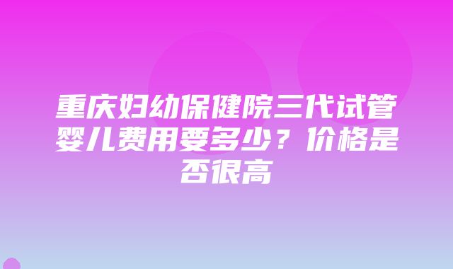 重庆妇幼保健院三代试管婴儿费用要多少？价格是否很高