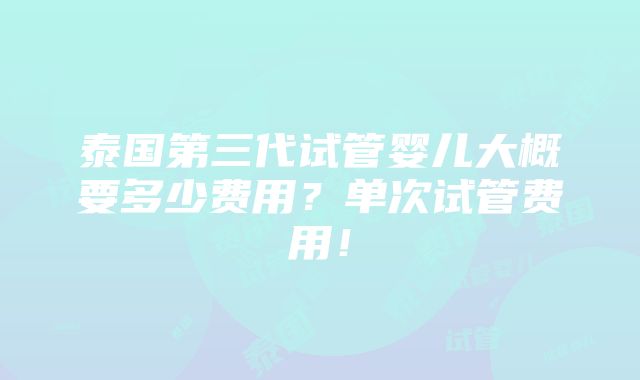 泰国第三代试管婴儿大概要多少费用？单次试管费用！