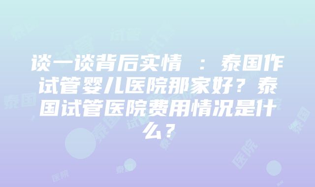 谈一谈背后实情 ：泰国作试管婴儿医院那家好？泰国试管医院费用情况是什么？