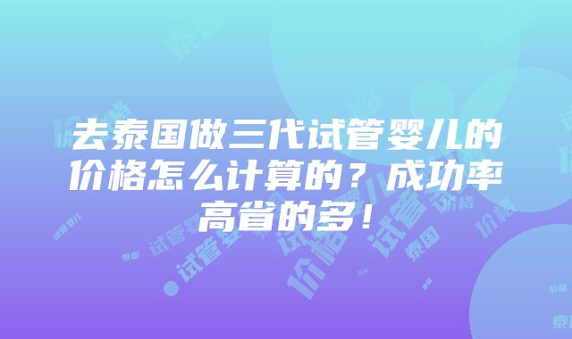 去泰国做三代试管婴儿的价格怎么计算的？成功率高省的多！