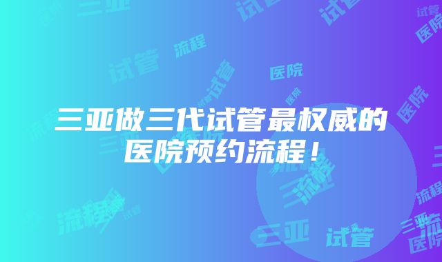 三亚做三代试管最权威的医院预约流程！