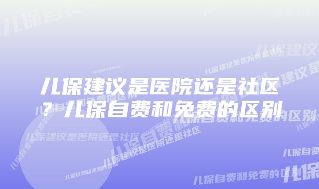 儿保建议是医院还是社区？儿保自费和免费的区别