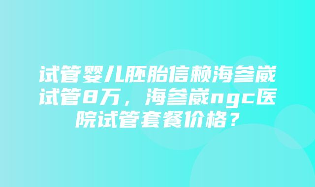 试管婴儿胚胎信赖海参崴试管8万，海参崴ngc医院试管套餐价格？