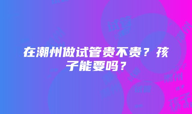 在潮州做试管贵不贵？孩子能要吗？