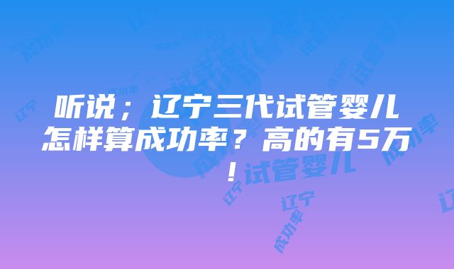 听说；辽宁三代试管婴儿怎样算成功率？高的有5万！