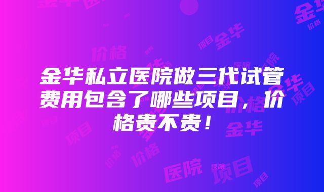 金华私立医院做三代试管费用包含了哪些项目，价格贵不贵！