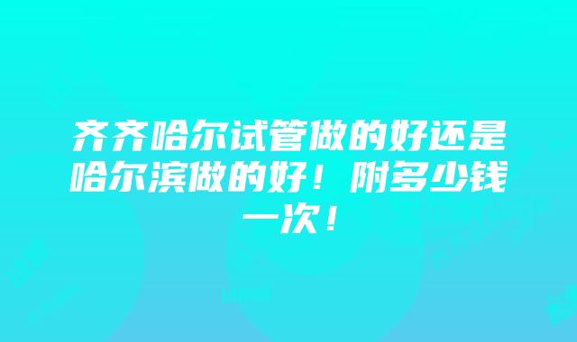 齐齐哈尔试管做的好还是哈尔滨做的好！附多少钱一次！