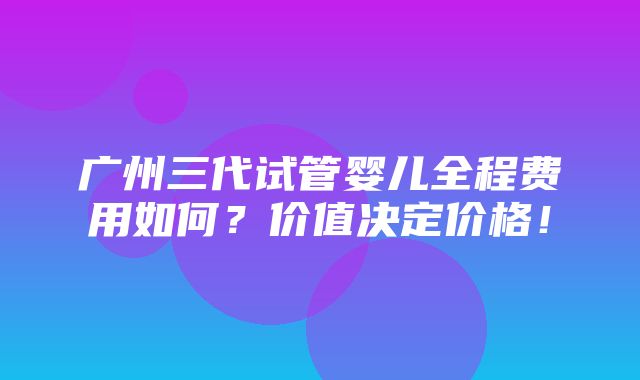 广州三代试管婴儿全程费用如何？价值决定价格！