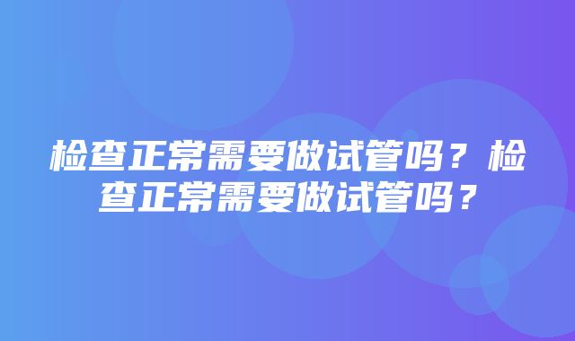 检查正常需要做试管吗？检查正常需要做试管吗？