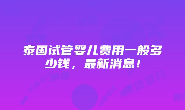 泰国试管婴儿费用一般多少钱，最新消息！