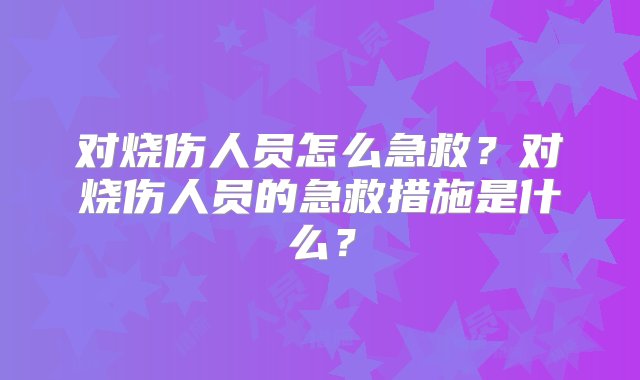 对烧伤人员怎么急救？对烧伤人员的急救措施是什么？