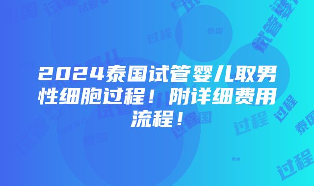 2024泰国试管婴儿取男性细胞过程！附详细费用流程！