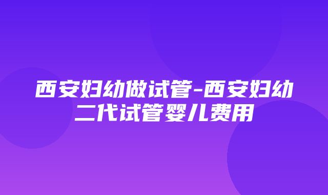 西安妇幼做试管-西安妇幼二代试管婴儿费用