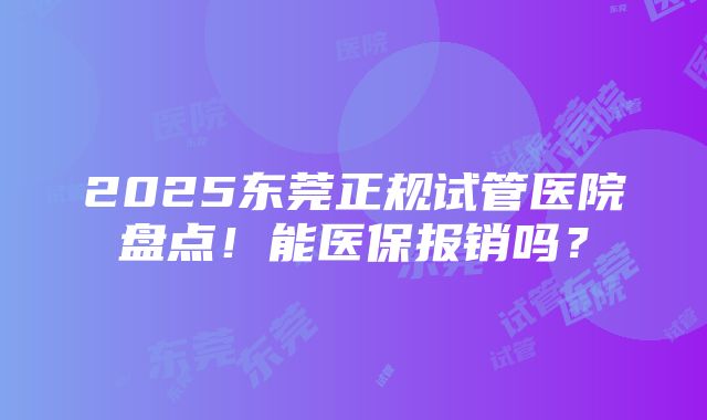 2025东莞正规试管医院盘点！能医保报销吗？