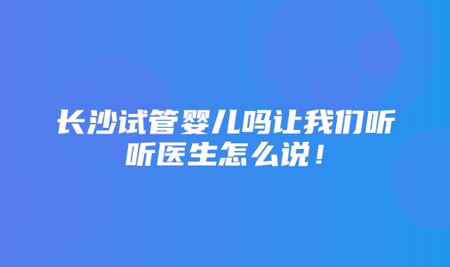 长沙试管婴儿吗让我们听听医生怎么说！