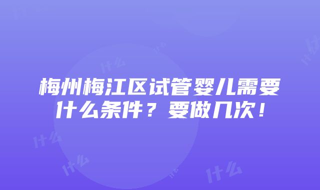 梅州梅江区试管婴儿需要什么条件？要做几次！