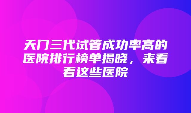 天门三代试管成功率高的医院排行榜单揭晓，来看看这些医院