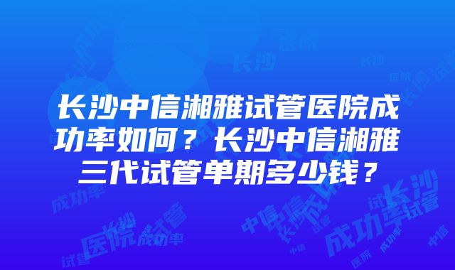 长沙中信湘雅试管医院成功率如何？长沙中信湘雅三代试管单期多少钱？