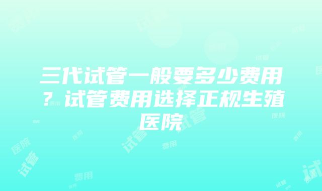 三代试管一般要多少费用？试管费用选择正规生殖医院