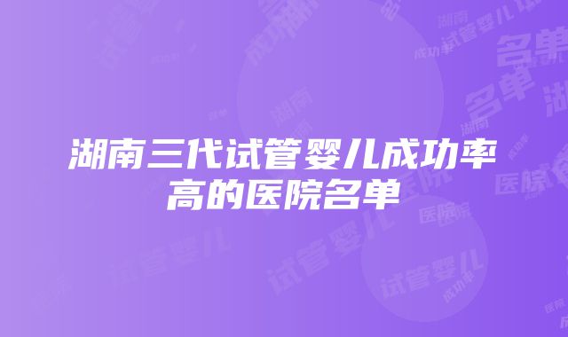 湖南三代试管婴儿成功率高的医院名单