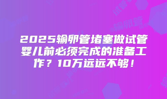 2025输卵管堵塞做试管婴儿前必须完成的准备工作？10万远远不够！