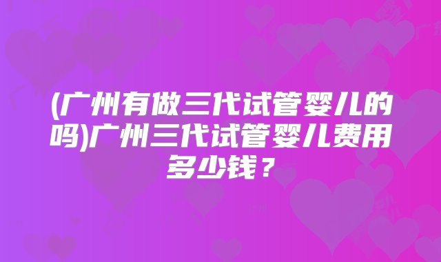 (广州有做三代试管婴儿的吗)广州三代试管婴儿费用多少钱？