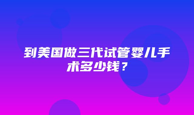 到美国做三代试管婴儿手术多少钱？