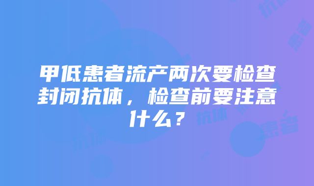 甲低患者流产两次要检查封闭抗体，检查前要注意什么？