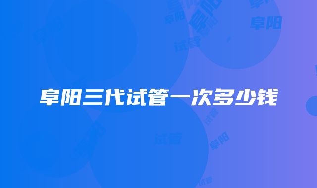 阜阳三代试管一次多少钱