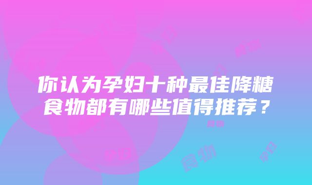 你认为孕妇十种最佳降糖食物都有哪些值得推荐？