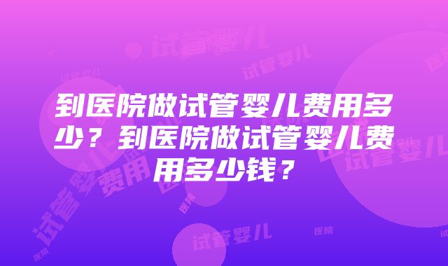 到医院做试管婴儿费用多少？到医院做试管婴儿费用多少钱？