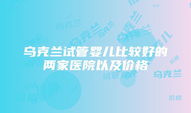 乌克兰试管婴儿比较好的两家医院以及价格