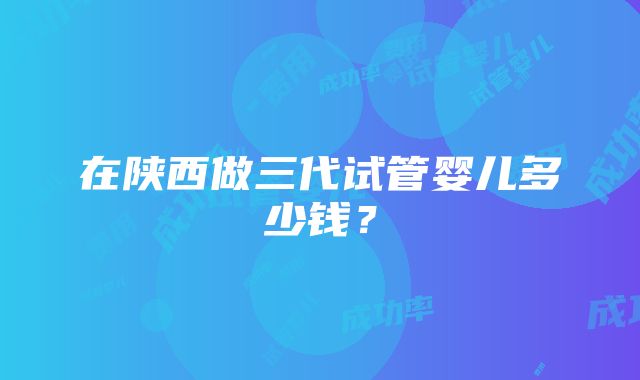 在陕西做三代试管婴儿多少钱？