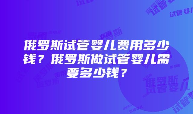 俄罗斯试管婴儿费用多少钱？俄罗斯做试管婴儿需要多少钱？