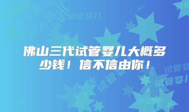 佛山三代试管婴儿大概多少钱！信不信由你！