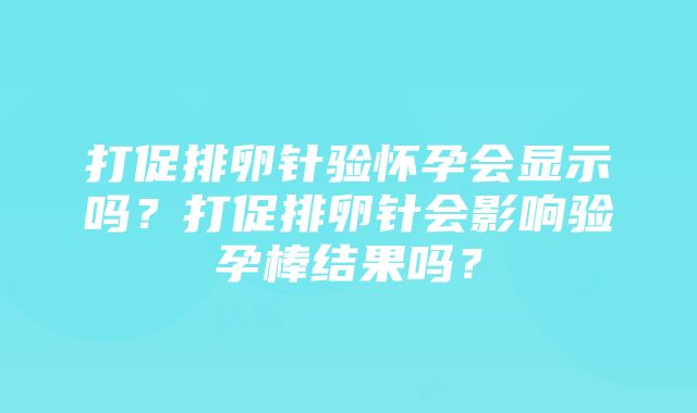 打促排卵针验怀孕会显示吗？打促排卵针会影响验孕棒结果吗？