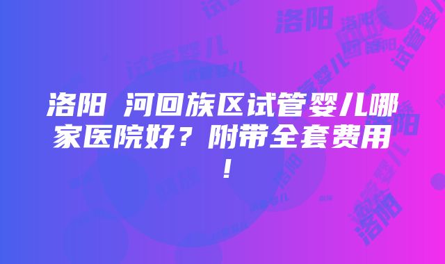 洛阳瀍河回族区试管婴儿哪家医院好？附带全套费用！