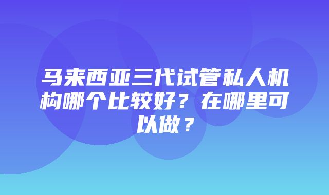 马来西亚三代试管私人机构哪个比较好？在哪里可以做？