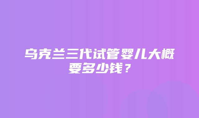 乌克兰三代试管婴儿大概要多少钱？