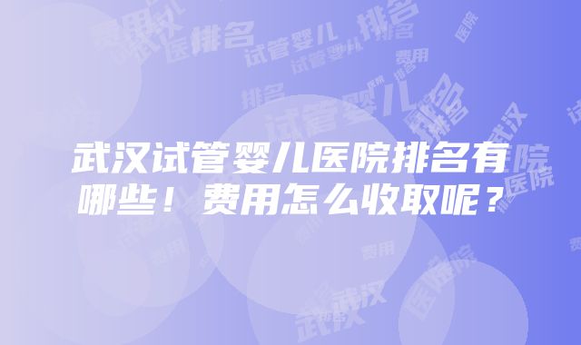 武汉试管婴儿医院排名有哪些！费用怎么收取呢？