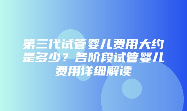 第三代试管婴儿费用大约是多少？各阶段试管婴儿费用详细解读