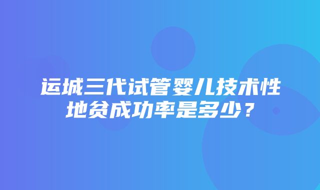 运城三代试管婴儿技术性地贫成功率是多少？