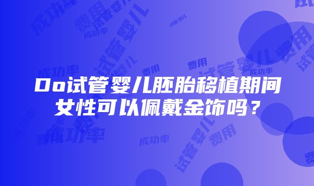 Do试管婴儿胚胎移植期间女性可以佩戴金饰吗？