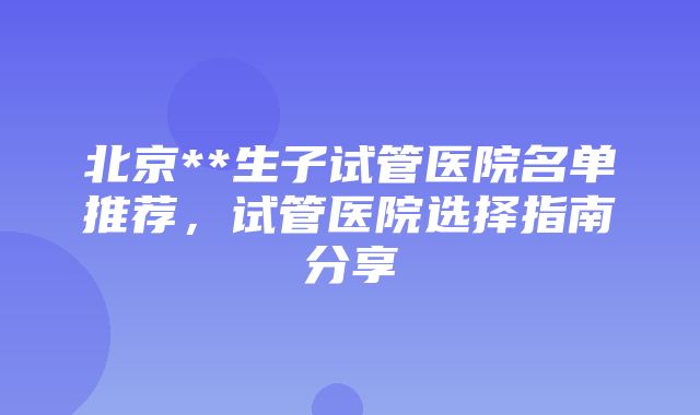 北京**生子试管医院名单推荐，试管医院选择指南分享