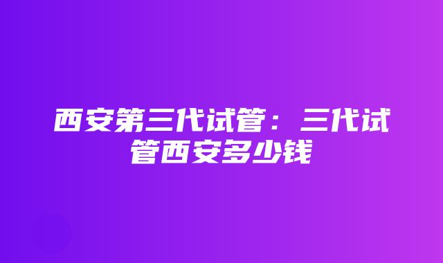 西安第三代试管：三代试管西安多少钱