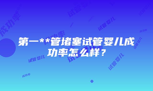 第一**管堵塞试管婴儿成功率怎么样？