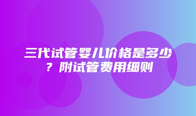 三代试管婴儿价格是多少？附试管费用细则